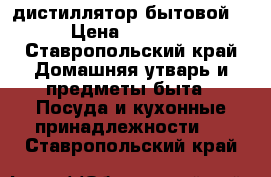 дистиллятор бытовой . › Цена ­ 13 500 - Ставропольский край Домашняя утварь и предметы быта » Посуда и кухонные принадлежности   . Ставропольский край